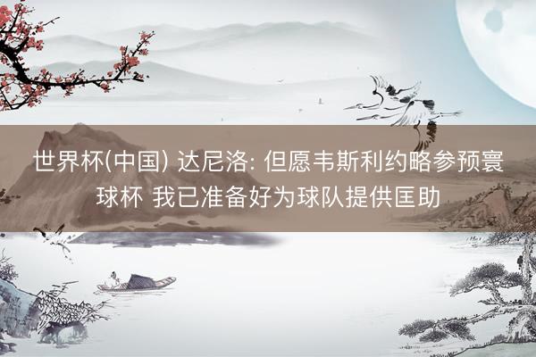 世界杯(中国) 达尼洛: 但愿韦斯利约略参预寰球杯 我已准备好为球队提供匡助