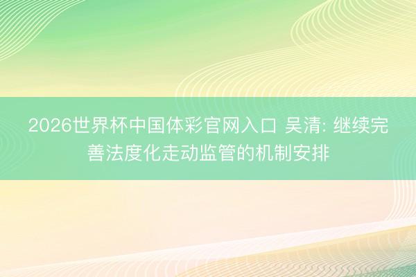2026世界杯中国体彩官网入口 吴清: 继续完善法度化走动监管的机制安排