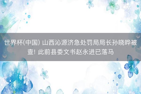 世界杯(中国) 山西沁源济急处罚局局长孙晓晔被查! 此前县委文书赵永进已落马