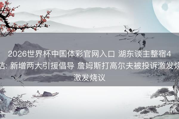 2026世界杯中国体彩官网入口 湖东谈主整宿4音信: 新增两大引援倡导 詹姆斯打高尔夫被投诉激发烧议