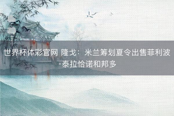 世界杯体彩官网 隆戈：米兰筹划夏令出售菲利波·泰拉恰诺和邦多