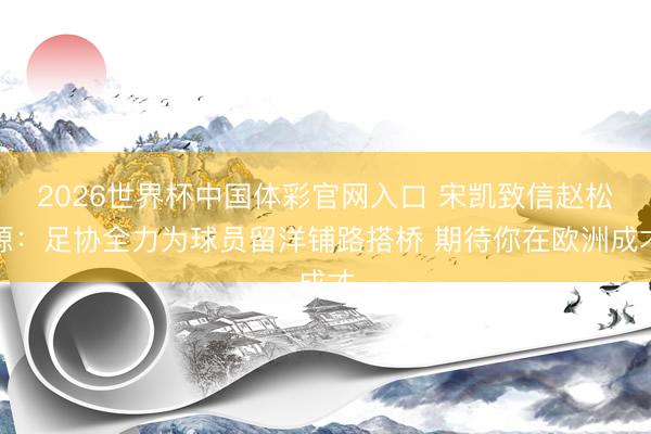 2026世界杯中国体彩官网入口 宋凯致信赵松源：足协全力为球员留洋铺路搭桥 期待你在欧洲成才