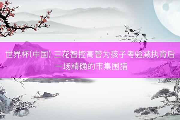 世界杯(中国) 三花智控高管为孩子考验减执背后 一场精确的市
