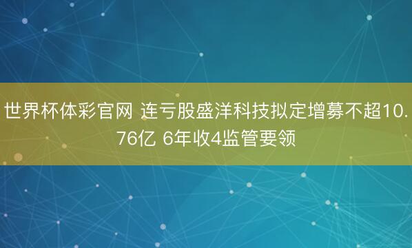 世界杯体彩官网 连亏股盛洋科技拟定增募不超10.76亿 6年