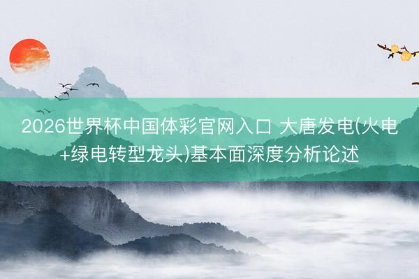2026世界杯中国体彩官网入口 大唐发电(火电+绿电转型龙头)基本面深度分析论述