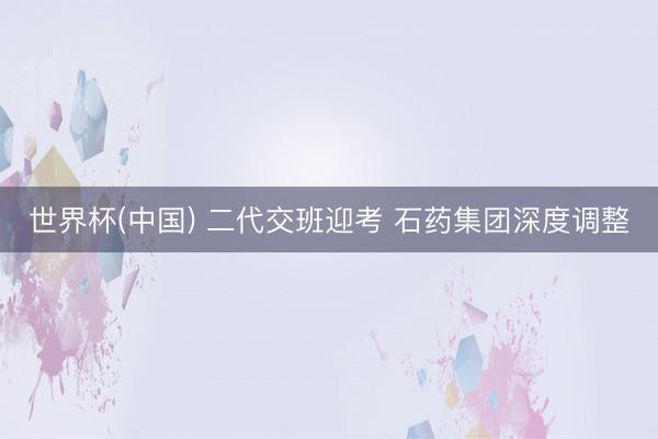 世界杯(中国) 二代交班迎考 石药集团深度调整