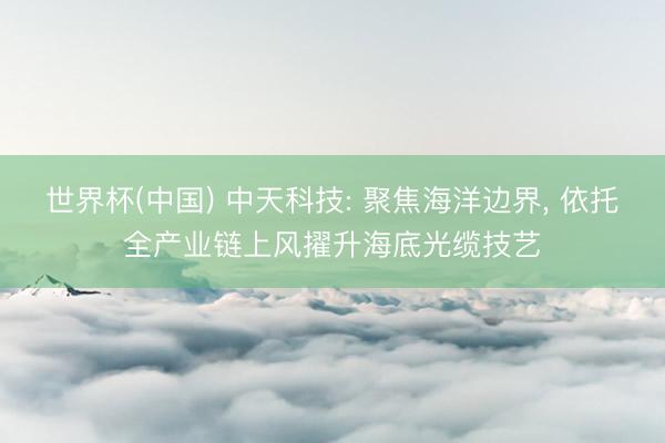 世界杯(中国) 中天科技: 聚焦海洋边界， 依托全产业链上风擢升海底光缆技艺