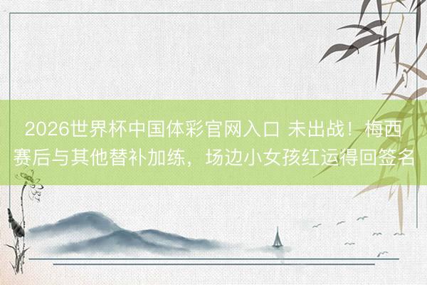 2026世界杯中国体彩官网入口 未出战！梅西赛后与其他替补加练，场边小女孩红运得回签名