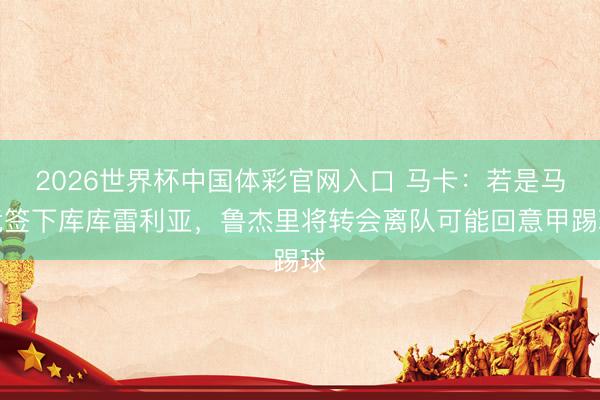 2026世界杯中国体彩官网入口 马卡：若是马竞签下库库雷利亚，鲁杰里将转会离队可能回意甲踢球