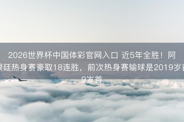2026世界杯中国体彩官网入口 近5年全胜！阿根廷热身赛豪取18连胜，前次热身赛输球是2019岁首