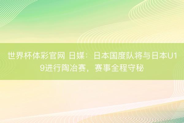 世界杯体彩官网 日媒：日本国度队将与日本U19进行陶冶赛，赛事全程守秘