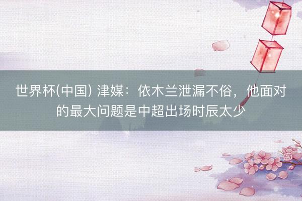 世界杯(中国) 津媒：依木兰泄漏不俗，他面对的最大问题是中超出场时辰太少