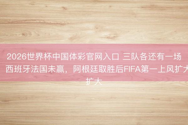 2026世界杯中国体彩官网入口 三队各还有一场！西班牙法国未赢，阿根廷取胜后FIFA第一上风扩大
