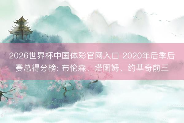 2026世界杯中国体彩官网入口 2020年后季后赛总得分榜: 布伦森、塔图姆、约基奇前三
