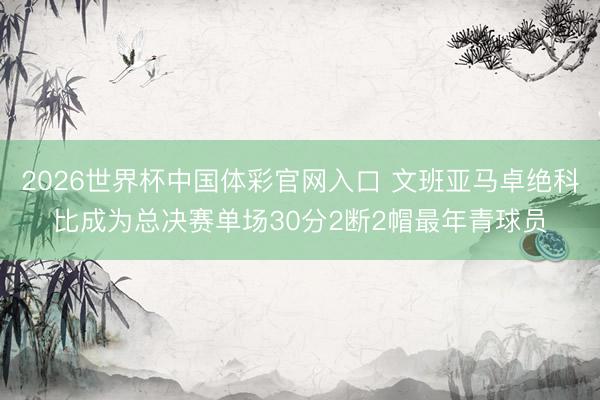 2026世界杯中国体彩官网入口 文班亚马卓绝科比成为总决赛单场30分2断2帽最年青球员