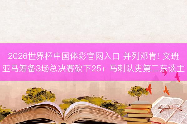 2026世界杯中国体彩官网入口 并列邓肯! 文班亚马筹备3场总决赛砍下25+ 马刺队史第二东谈主