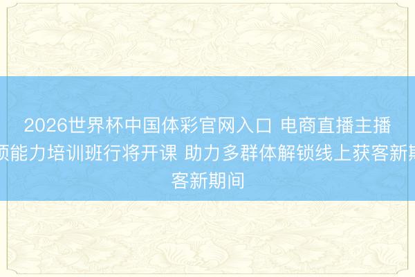 2026世界杯中国体彩官网入口 电商直播主播专项能力培训班行将开课 助力多群体解锁线上获客新期间