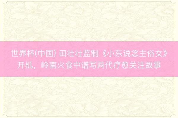 世界杯(中国) 田壮壮监制《小东说念主俗女》开机,岭南火食中谱写两代疗愈关注故事