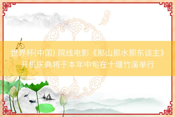 世界杯(中国) 院线电影《那山那水那东谈主》开机庆典将于本年中旬在十堰竹溪举行