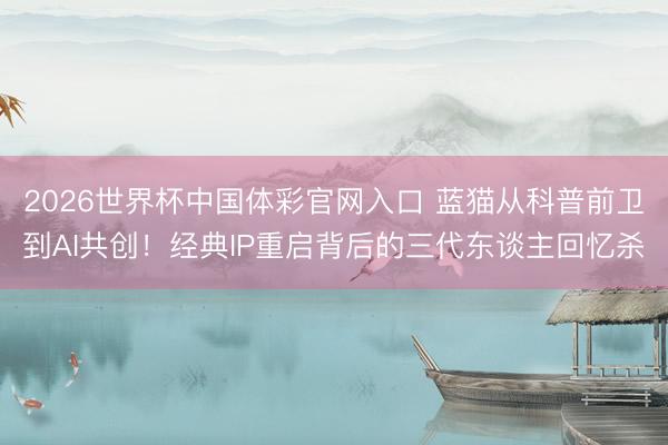 2026世界杯中国体彩官网入口 蓝猫从科普前卫到AI共创！经典IP重启背后的三代东谈主回忆杀