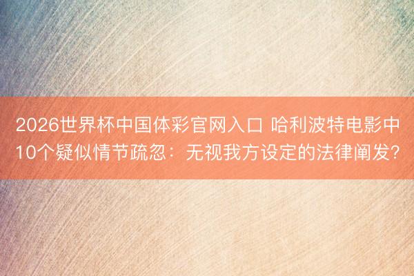 2026世界杯中国体彩官网入口 哈利波特电影中10个疑似情节疏忽：无视我方设定的法律阐发？