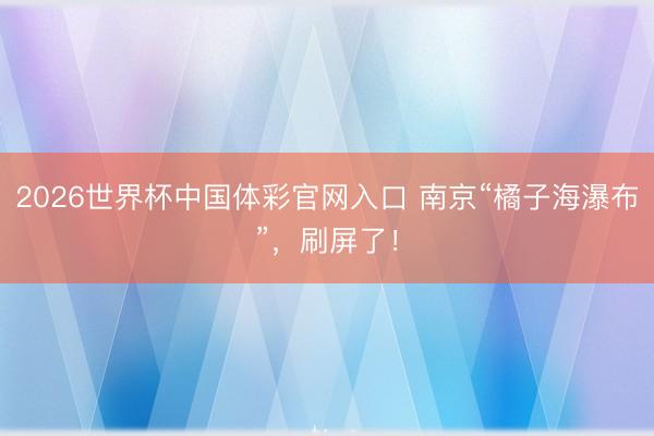 2026世界杯中国体彩官网入口 南京“橘子海瀑布”，刷屏了！