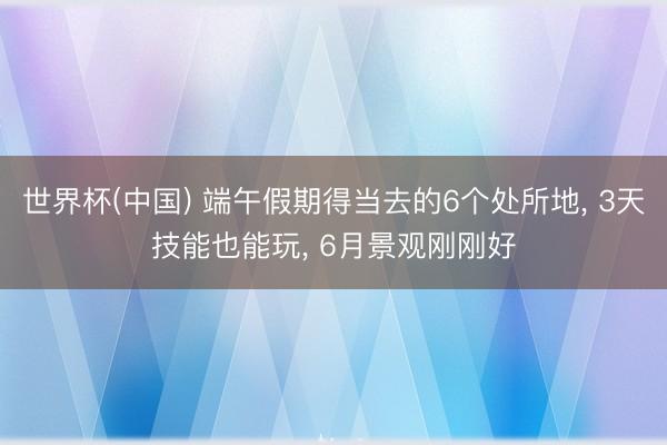 世界杯(中国) 端午假期得当去的6个处所地， 3天技能也能玩， 6月景观刚刚好