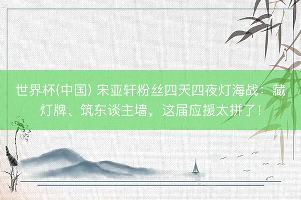 世界杯(中国) 宋亚轩粉丝四天四夜灯海战:藏灯牌、筑东谈主墙,这届应援太拼了!