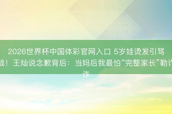 2026世界杯中国体彩官网入口 5岁娃烫发引骂战！王灿说念歉背后：当妈后我最怕“完整家长”勒诈