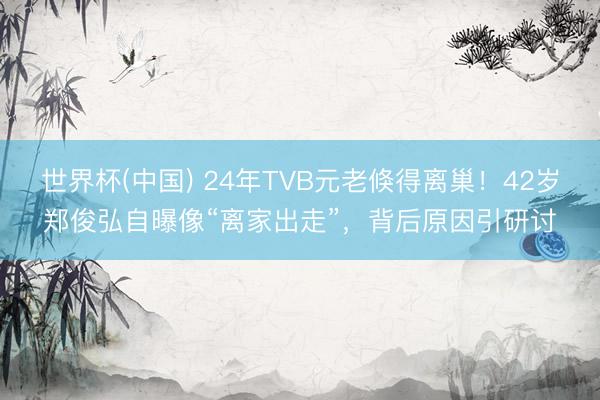 世界杯(中国) 24年TVB元老倏得离巢！42岁郑俊弘自曝像“离家出走”，背后原因引研讨