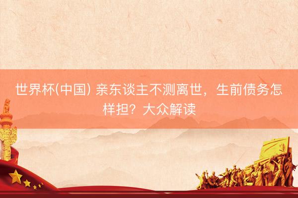 世界杯(中国) 亲东谈主不测离世，生前债务怎样担？大众解读