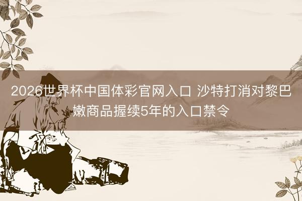 2026世界杯中国体彩官网入口 沙特打消对黎巴嫩商品握续5年的入口禁令