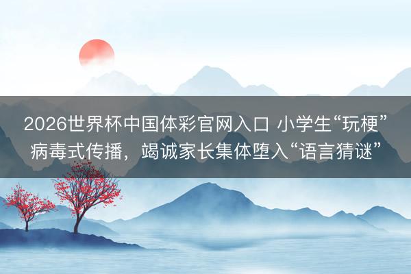 2026世界杯中国体彩官网入口 小学生“玩梗”病毒式传播，竭诚家长集体堕入“语言猜谜”