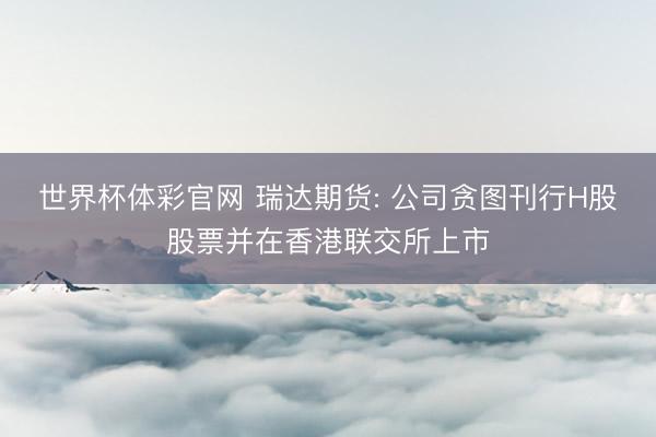 世界杯体彩官网 瑞达期货: 公司贪图刊行H股股票并在香港联交所上市