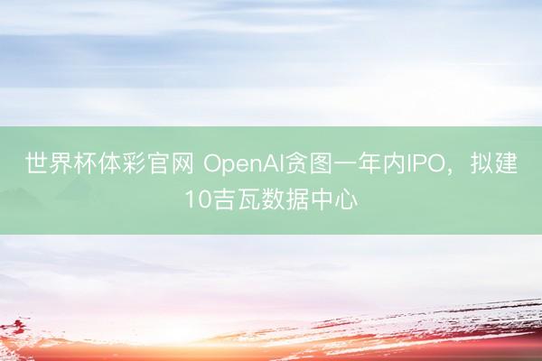 世界杯体彩官网 OpenAI贪图一年内IPO，拟建10吉瓦数据中心
