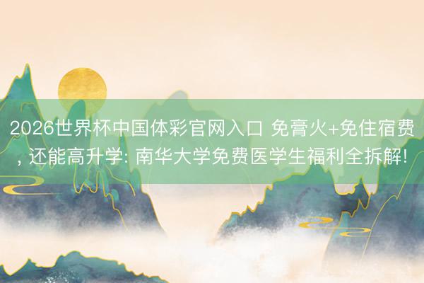 2026世界杯中国体彩官网入口 免膏火+免住宿费， 还能高升学: 南华大学免费医学生福利全拆解!