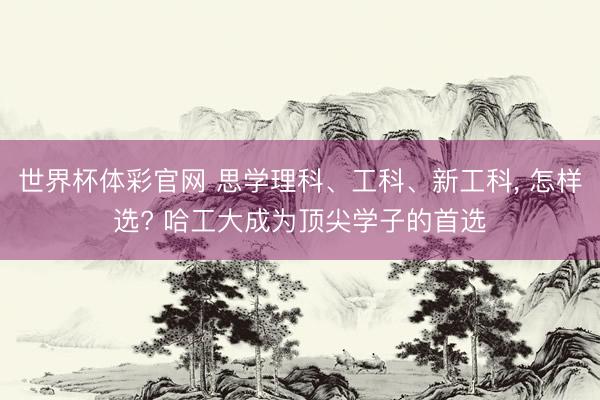 世界杯体彩官网 思学理科、工科、新工科， 怎样选? 哈工大成为顶尖学子的首选