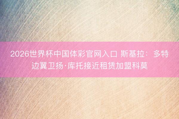 2026世界杯中国体彩官网入口 斯基拉：多特边翼卫扬·库托接近租赁加盟科莫