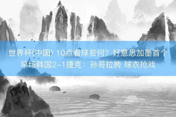世界杯(中国) 10点看球若何？好意思加墨首个早场韩国2-1捷克：孙哥拉胯 球衣抢戏