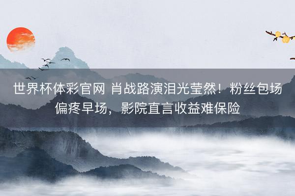 世界杯体彩官网 肖战路演泪光莹然！粉丝包场偏疼早场，影院直言收益难保险