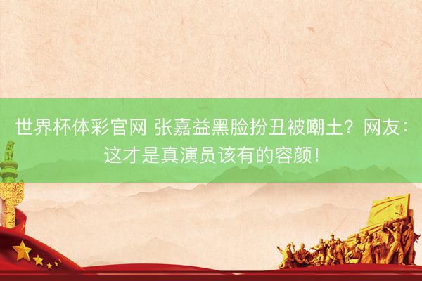 世界杯体彩官网 张嘉益黑脸扮丑被嘲土？网友：这才是真演员该有的容颜！
