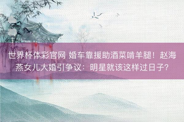 世界杯体彩官网 婚车靠援助酒菜啃羊腿！赵海燕女儿大婚引争议：明星就该这样过日子？