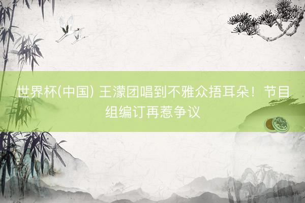世界杯(中国) 王濛团唱到不雅众捂耳朵！节目组编订再惹争议