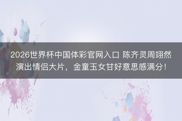 2026世界杯中国体彩官网入口 陈齐灵周翊然演出情侣大片，金童玉女甘好意思感满分！