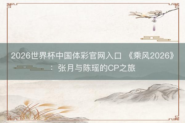 2026世界杯中国体彩官网入口 《乘风2026》：张月与陈瑶的CP之旅