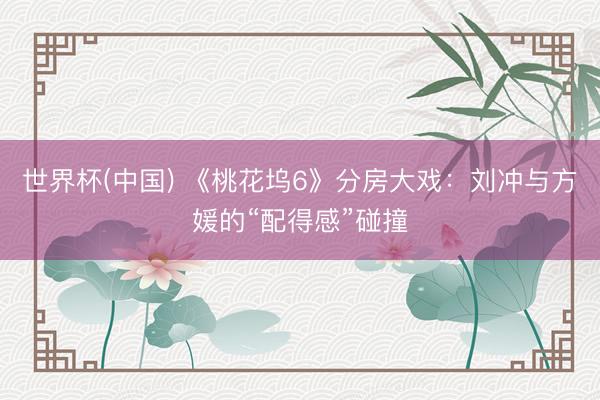 世界杯(中国) 《桃花坞6》分房大戏：刘冲与方媛的“配得感”碰撞