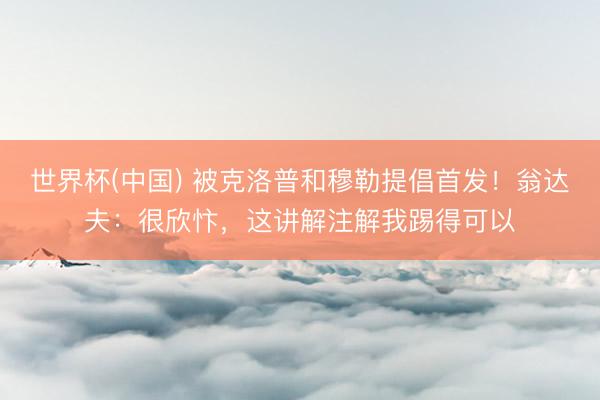 世界杯(中国) 被克洛普和穆勒提倡首发！翁达夫：很欣忭，这讲解注解我踢得可以