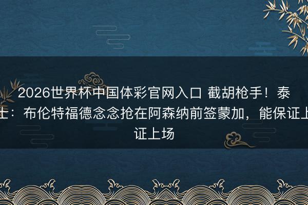 2026世界杯中国体彩官网入口 截胡枪手！泰晤士：布伦特福德念念抢在阿森纳前签蒙加，能保证上场