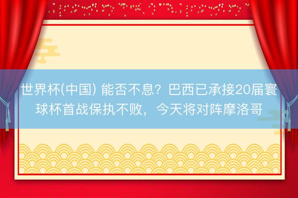 世界杯(中国) 能否不息？巴西已承接20届寰球杯首战保执不败，今天将对阵摩洛哥