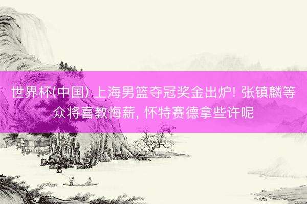 世界杯(中国) 上海男篮夺冠奖金出炉! 张镇麟等众将喜教悔薪， 怀特赛德拿些许呢